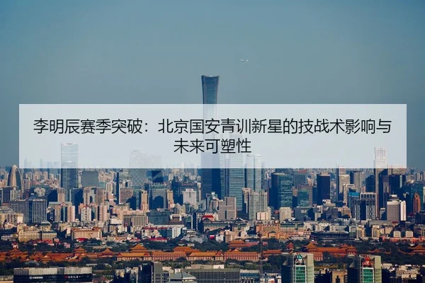 李明辰赛季突破：北京国安青训新星的技战术影响与未来可塑性