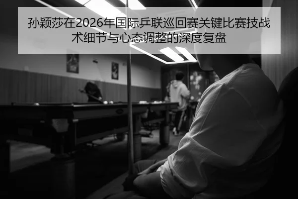 孙颖莎在2026年国际乒联巡回赛关键比赛技战术细节与心态调整的深度复盘